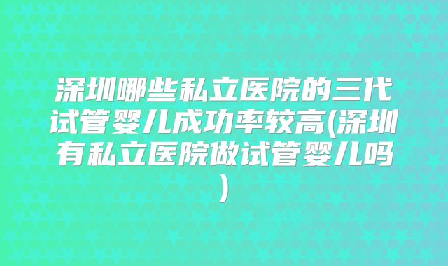 深圳哪些私立医院的三代试管婴儿成功率较高(深圳有私立医院做试管婴儿吗)