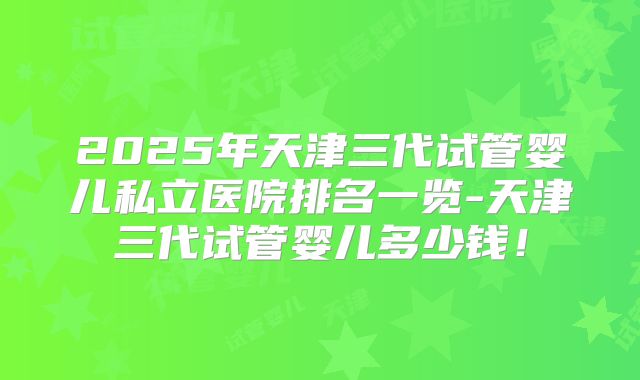 2025年天津三代试管婴儿私立医院排名一览-天津三代试管婴儿多少钱！