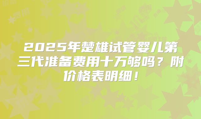 2025年楚雄试管婴儿第三代准备费用十万够吗？附价格表明细！
