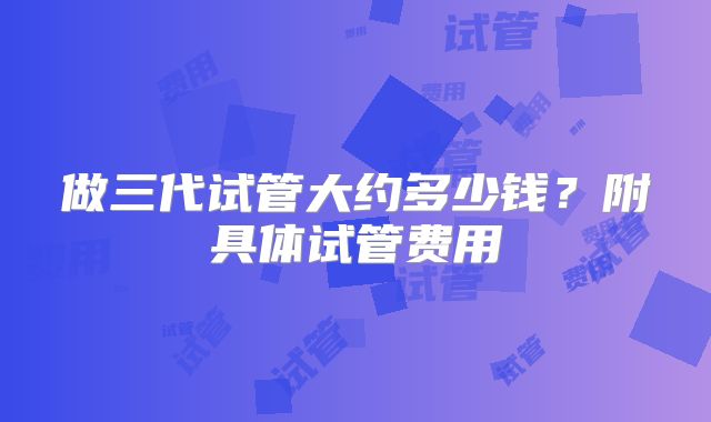 做三代试管大约多少钱？附具体试管费用