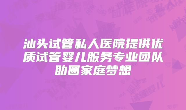 汕头试管私人医院提供优质试管婴儿服务专业团队助圆家庭梦想