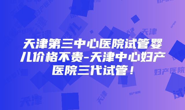 天津第三中心医院试管婴儿价格不贵-天津中心妇产医院三代试管！