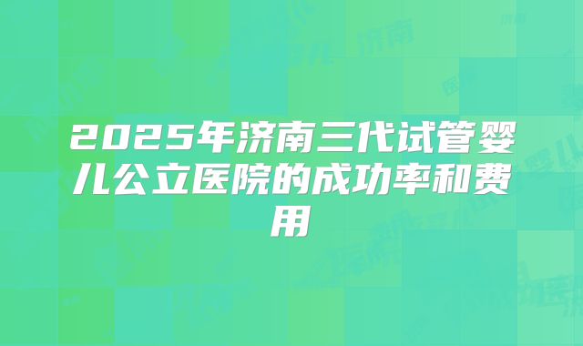 2025年济南三代试管婴儿公立医院的成功率和费用