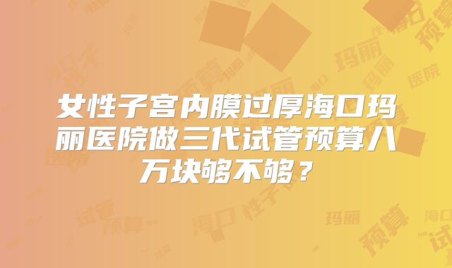 女性子宫内膜过厚海口玛丽医院做三代试管预算八万块够不够？