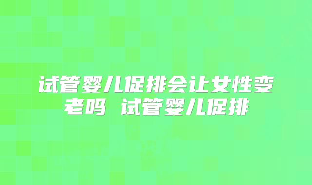 试管婴儿促排会让女性变老吗 试管婴儿促排