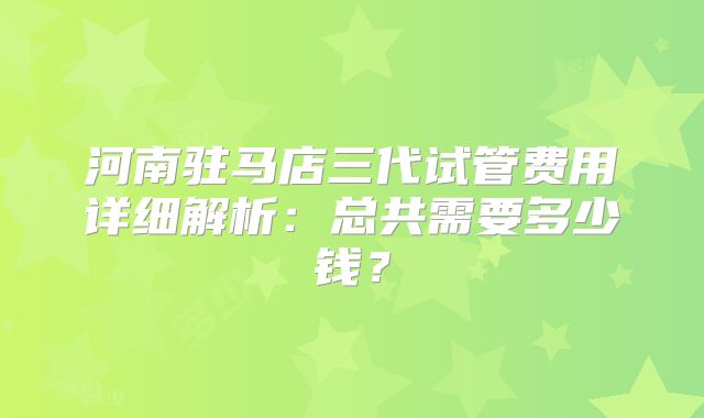河南驻马店三代试管费用详细解析：总共需要多少钱？