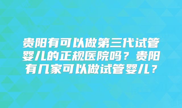 贵阳有可以做第三代试管婴儿的正规医院吗？贵阳有几家可以做试管婴儿？