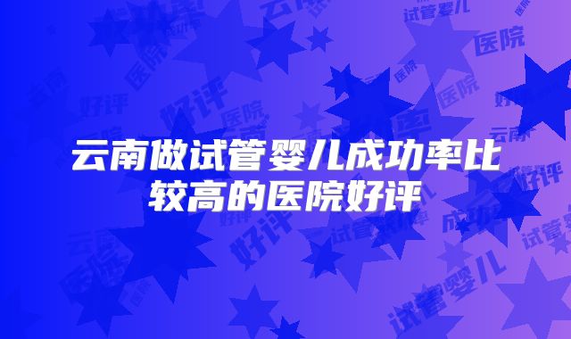 云南做试管婴儿成功率比较高的医院好评
