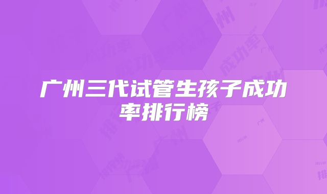 广州三代试管生孩子成功率排行榜