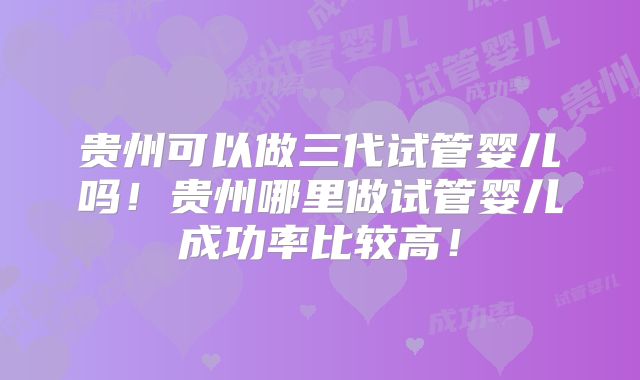 贵州可以做三代试管婴儿吗!贵州哪里做试管婴儿成功率比较高!
