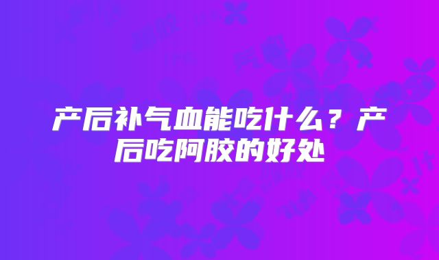 产后补气血能吃什么？产后吃阿胶的好处