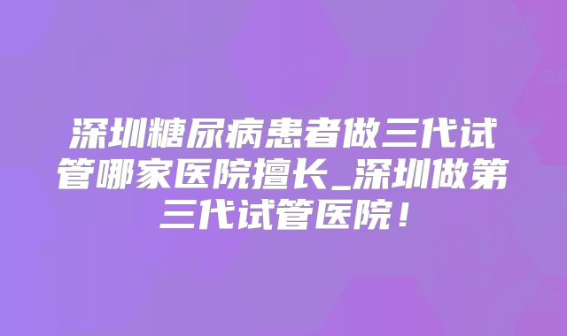 深圳糖尿病患者做三代试管哪家医院擅长_深圳做第三代试管医院！