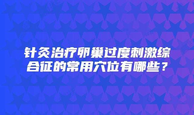 针灸治疗卵巢过度刺激综合征的常用穴位有哪些？