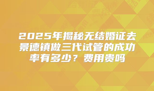 2025年揭秘无结婚证去景德镇做三代试管的成功率有多少？费用贵吗