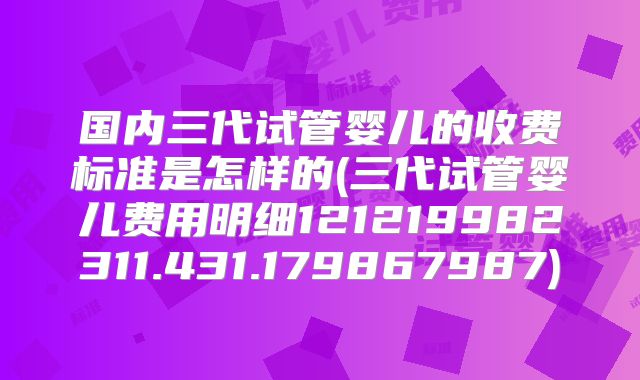 国内三代试管婴儿的收费标准是怎样的(三代试管婴儿费用明细121219982311.431.179867987)
