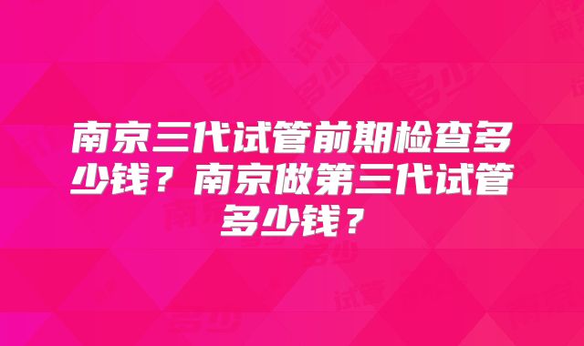 南京三代试管前期检查多少钱？南京做第三代试管多少钱？