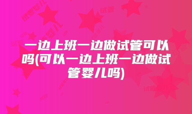 一边上班一边做试管可以吗(可以一边上班一边做试管婴儿吗)