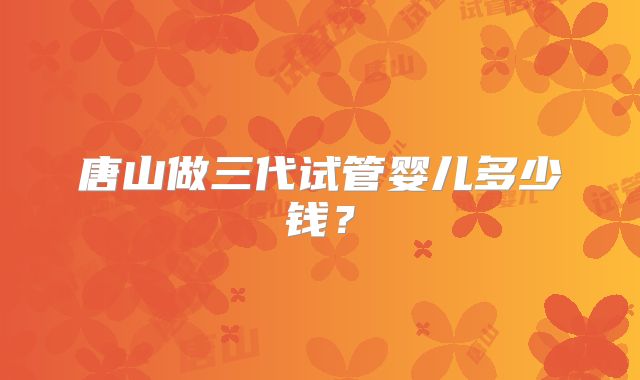 唐山做三代试管婴儿多少钱?