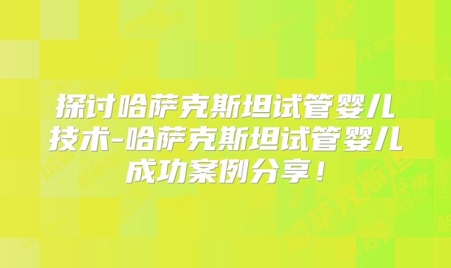 探讨哈萨克斯坦试管婴儿技术-哈萨克斯坦试管婴儿成功案例分享！