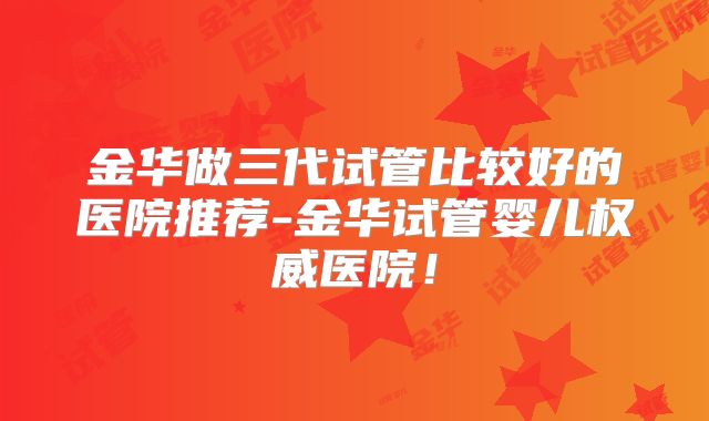 金华做三代试管比较好的医院推荐-金华试管婴儿权威医院!