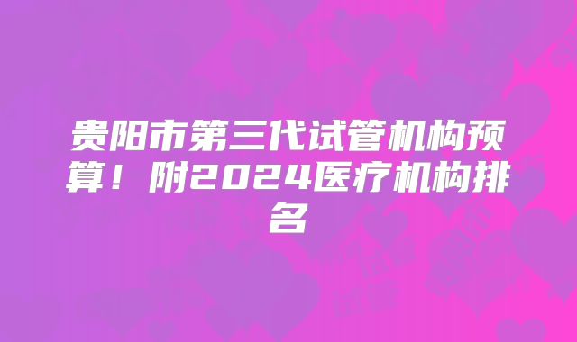 贵阳市第三代试管机构预算！附2024医疗机构排名