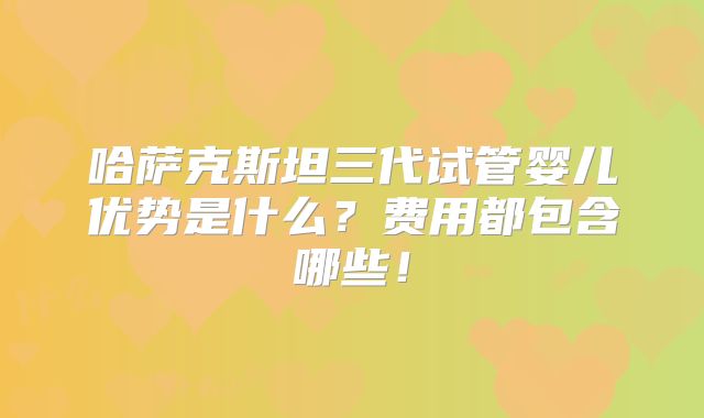 哈萨克斯坦三代试管婴儿优势是什么?费用都包含哪些!
