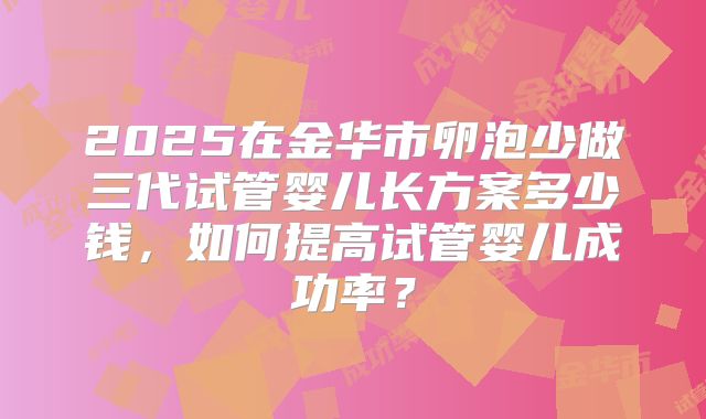 2025在金华市卵泡少做三代试管婴儿长方案多少钱，如何提高试管婴儿成功率？