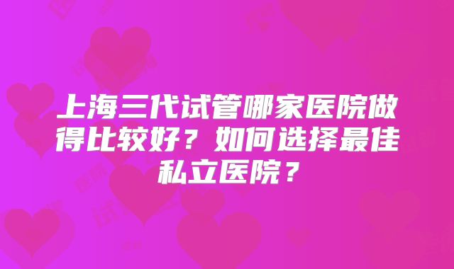上海三代试管哪家医院做得比较好？如何选择最佳私立医院？