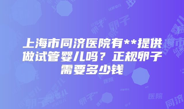 上海市同济医院有**提供做试管婴儿吗?正规卵子需要多少钱
