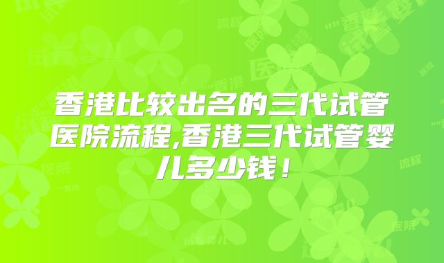 香港比较出名的三代试管医院流程,香港三代试管婴儿多少钱！