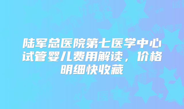 陆军总医院第七医学中心试管婴儿费用解读，价格明细快收藏