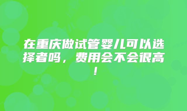 在重庆做试管婴儿可以选择者吗,费用会不会很高!