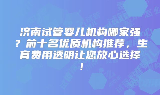 济南试管婴儿机构哪家强？前十名优质机构推荐，生育费用透明让您放心选择！