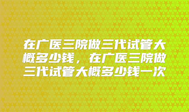 在广医三院做三代试管大概多少钱，在广医三院做三代试管大概多少钱一次