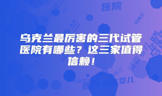 乌克兰最厉害的三代试管医院有哪些？这三家值得信赖！