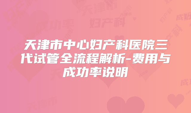 天津市中心妇产科医院三代试管全流程解析-费用与成功率说明