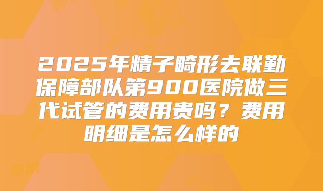 2025年精子畸形去联勤保障部队第900医院做三代试管的费用贵吗？费用明细是怎么样的