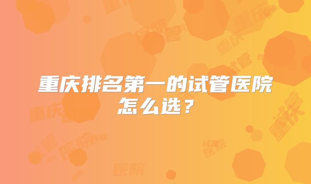 重庆排名第一的试管医院怎么选？