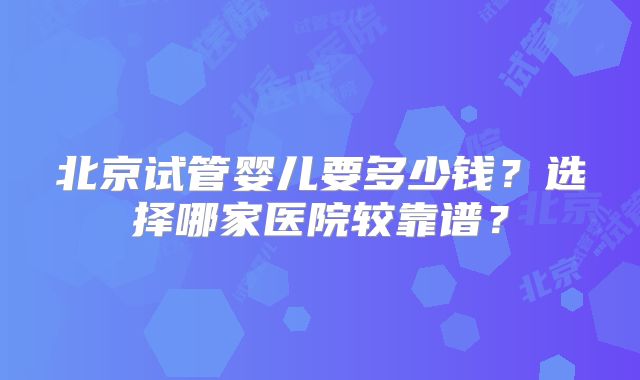 北京试管婴儿要多少钱？选择哪家医院较靠谱？