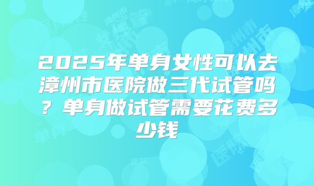 2025年单身女性可以去漳州市医院做三代试管吗？单身做试管需要花费多少钱