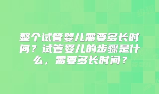整个试管婴儿需要多长时间？试管婴儿的步骤是什么，需要多长时间？