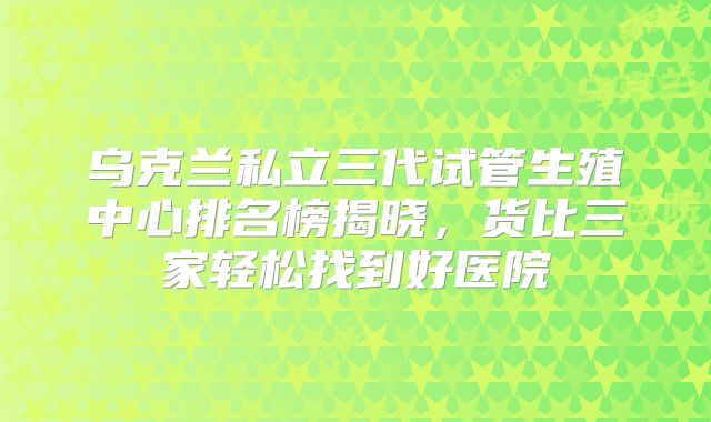 乌克兰私立三代试管生殖中心排名榜揭晓，货比三家轻松找到好医院
