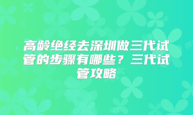 高龄绝经去深圳做三代试管的步骤有哪些？三代试管攻略