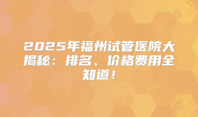 2025年福州试管医院大揭秘：排名、价格费用全知道！