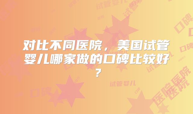 对比不同医院，美国试管婴儿哪家做的口碑比较好？