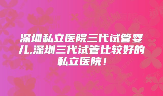 深圳私立医院三代试管婴儿,深圳三代试管比较好的私立医院!
