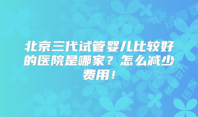北京三代试管婴儿比较好的医院是哪家?怎么减少费用!