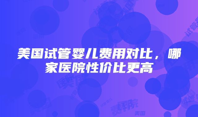 美国试管婴儿费用对比，哪家医院性价比更高