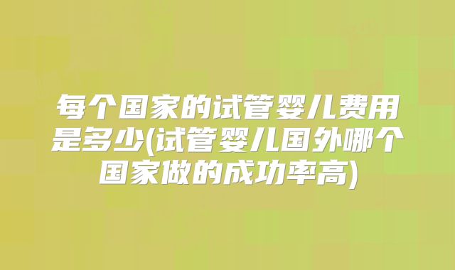 每个国家的试管婴儿费用是多少(试管婴儿国外哪个国家做的成功率高)