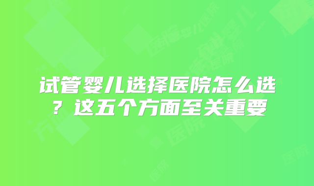 试管婴儿选择医院怎么选？这五个方面至关重要